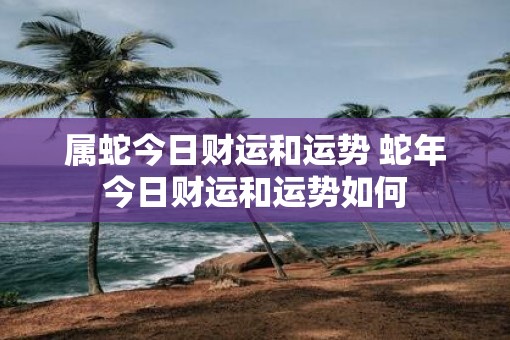 属蛇今日财运和运势 蛇年今日财运和运势如何