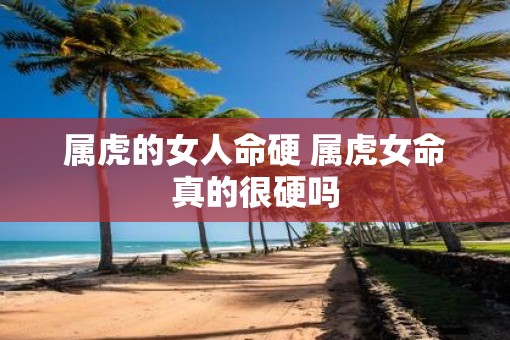 属虎的女人命硬 属虎女命真的很硬吗
