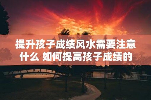 提升孩子成绩风水需要注意什么 如何提高孩子成绩的风水