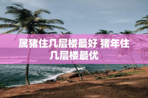 属猪住几层楼最好 猪年住几层楼最优