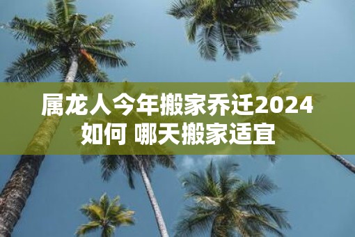 属龙人今年搬家乔迁2025如何 哪天搬家适宜