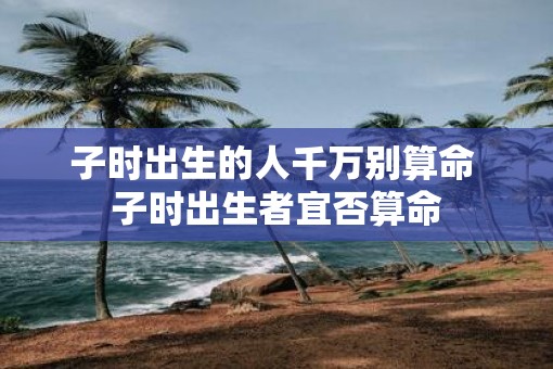 子时出生的人千万别算命 子时出生者宜否算命