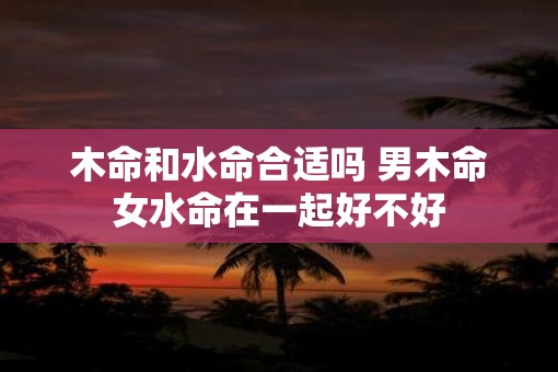 木命和水命合适吗 男木命女水命在一起好不好