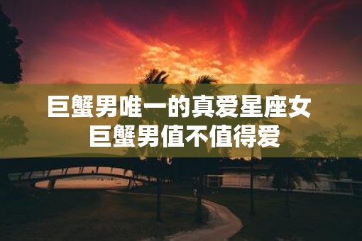 巨蟹男唯一的真爱星座女  巨蟹男值不值得爱