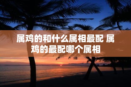 属鸡的和什么属相最配 属鸡的最配哪个属相