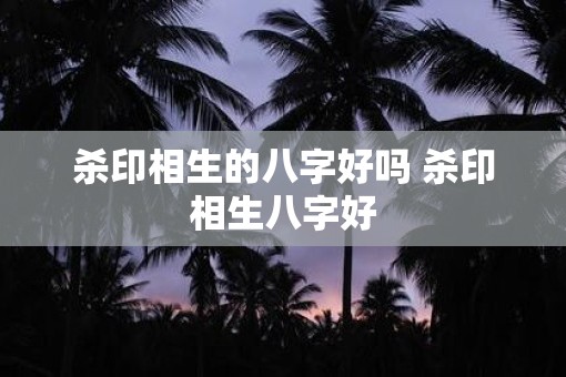 杀印相生的八字好吗 杀印相生八字好
