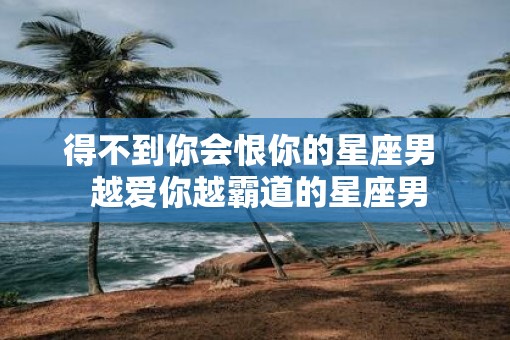 得不到你会恨你的星座男  越爱你越霸道的星座男