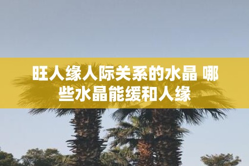 旺人缘人际关系的水晶 哪些水晶能缓和人缘