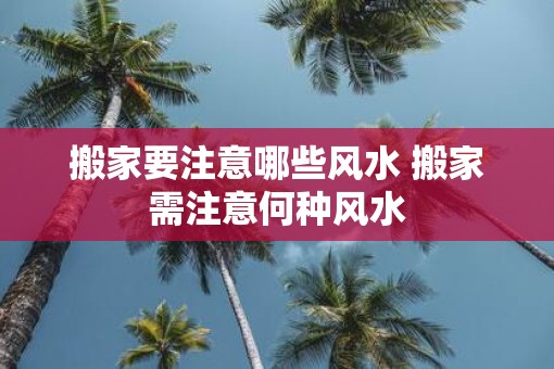 搬家要注意哪些风水 搬家需注意何种风水