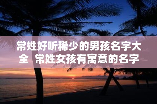 常姓好听稀少的男孩名字大全  常姓女孩有寓意的名字
