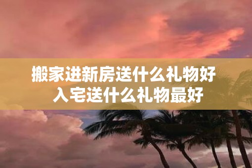 搬家进新房送什么礼物好  入宅送什么礼物最好