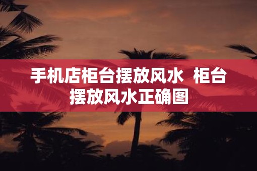 手机店柜台摆放风水  柜台摆放风水正确图