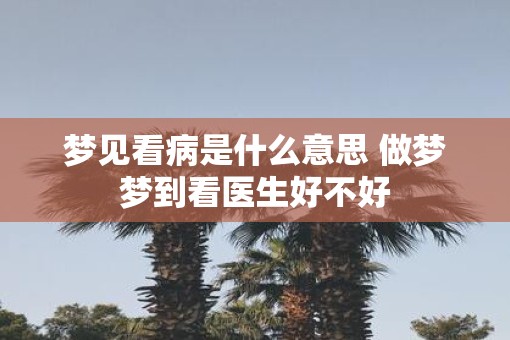 梦见看病是什么意思 做梦梦到看医生好不好