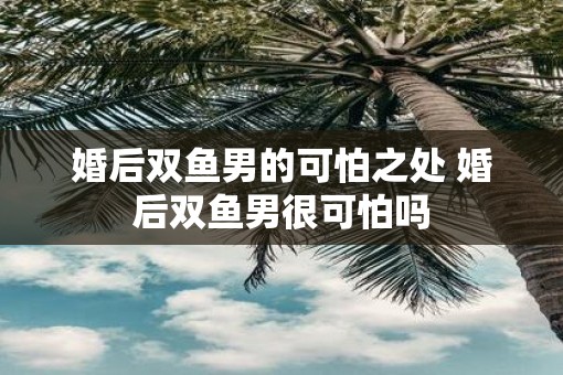 婚后双鱼男的可怕之处 婚后双鱼男很可怕吗