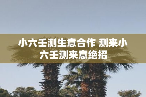 小六壬测生意合作 测来小六壬测来意绝招