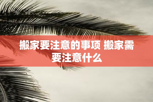 搬家要注意的事项 搬家需要注意什么 搬家要注意的事项 搬家需要注意什么