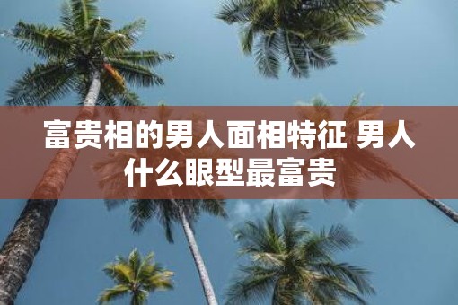 富贵相的男人面相特征 男人什么眼型最富贵
