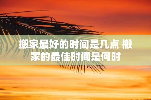 搬家最好的时间是几点 搬家的最佳时间是何时