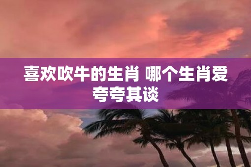 喜欢吹牛的生肖 哪个生肖爱夸夸其谈