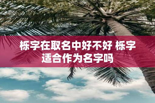 栎字在取名中好不好 栎字适合作为名字吗 栎字在取名中好不好 栎字适合作为名字吗