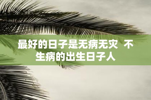 最好的日子是无病无灾 不生病的出生日子人 最好的日子是无病无灾 不生病的出生日子人