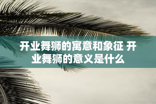 开业舞狮的寓意和象征 开业舞狮的意义是什么