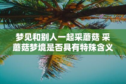 梦见和别人一起采蘑菇 采蘑菇梦境是否具有特殊含义