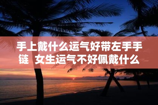 手上戴什么运气好带左手手链  女生运气不好佩戴什么
