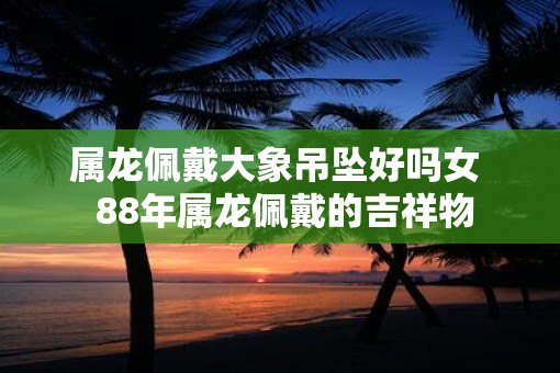 属龙佩戴大象吊坠好吗女  88年属龙佩戴的吉祥物