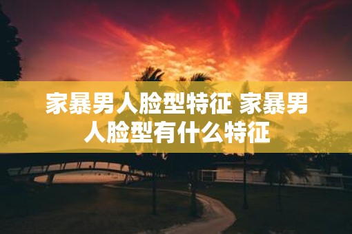 家暴男人脸型特征 家暴男人脸型有什么特征