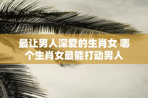 最让男人深爱的生肖女 哪个生肖女最能打动男人