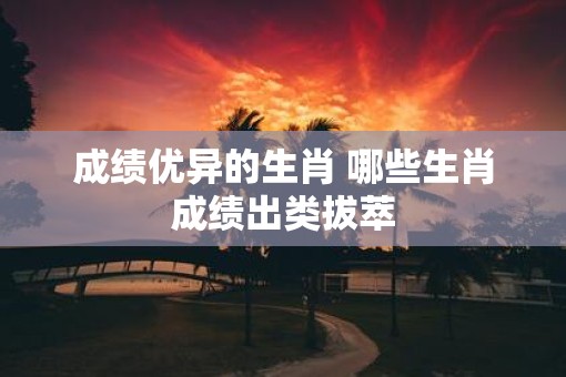 成绩优异的生肖 哪些生肖成绩出类拔萃