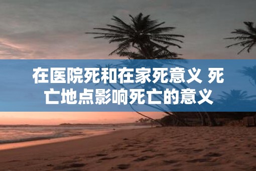 在医院死和在家死意义 死亡地点影响死亡的意义