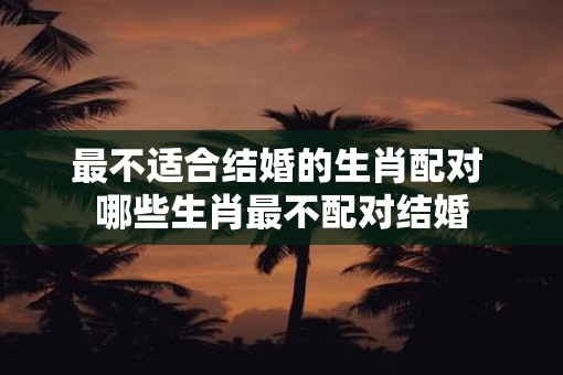 最不适合结婚的生肖配对 哪些生肖最不配对结婚