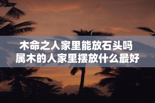 木命之人家里能放石头吗 属木的人家里摆放什么最好