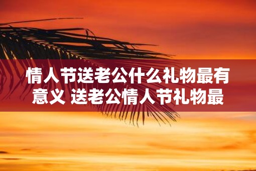 情人节送老公什么礼物最有意义 送老公情人节礼物最有意义的是什么