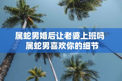 属蛇男婚后让老婆上班吗  属蛇男喜欢你的细节