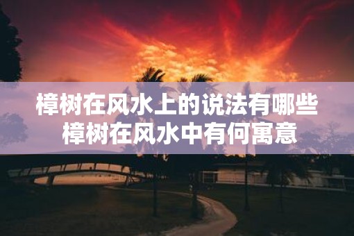 樟树在风水上的说法有哪些 樟树在风水中有何寓意