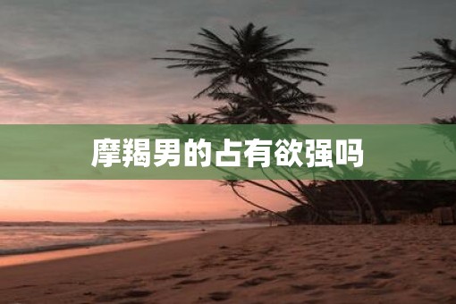 摩羯男的占有欲强吗