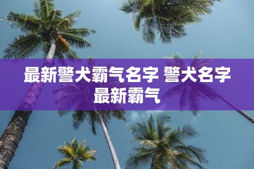 最新警犬霸气名字 警犬名字最新霸气