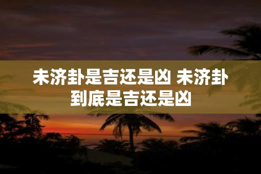 未济卦是吉还是凶 未济卦到底是吉还是凶