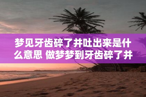 梦见牙齿碎了并吐出来是什么意思 做梦梦到牙齿碎了并吐出来好不好