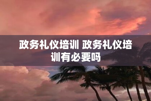 政务礼仪培训 政务礼仪培训有必要吗