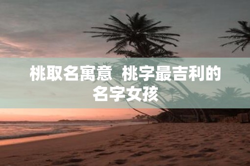 桃取名寓意  桃字最吉利的名字女孩