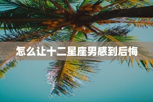 怎么让十二星座男感到后悔