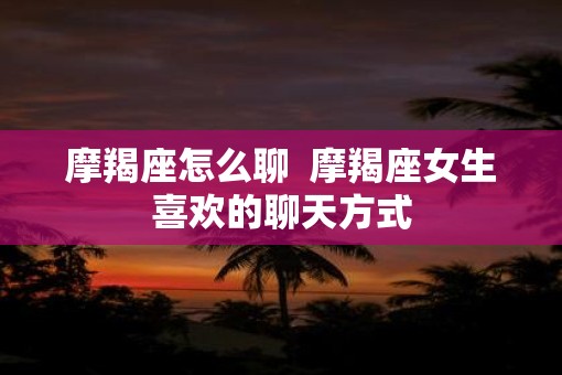 摩羯座怎么聊  摩羯座女生喜欢的聊天方式