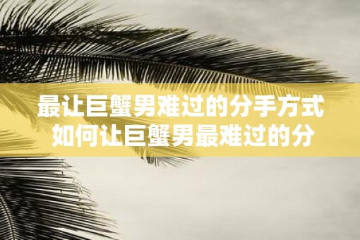 最让巨蟹男难过的分手方式 如何让巨蟹男最难过的分手方式