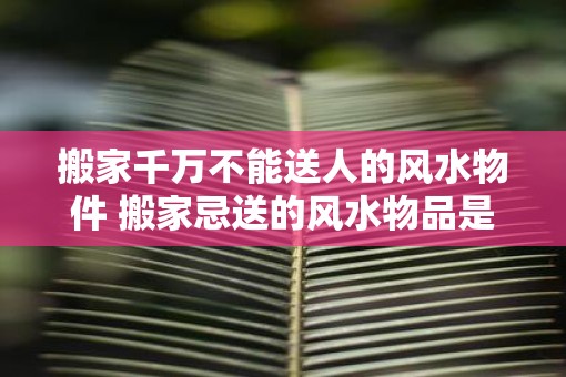 搬家千万不能送人的风水物件 搬家忌送的风水物品是什么