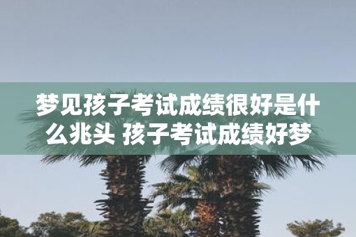 梦见孩子考试成绩很好是什么兆头 孩子考试成绩好梦是什么兆头