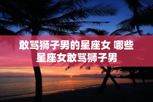 敢骂狮子男的星座女 哪些星座女敢骂狮子男
